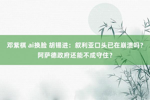 邓紫棋 ai换脸 胡锡进：叙利亚口头已在崩溃吗？阿萨德政府还能不成守住？