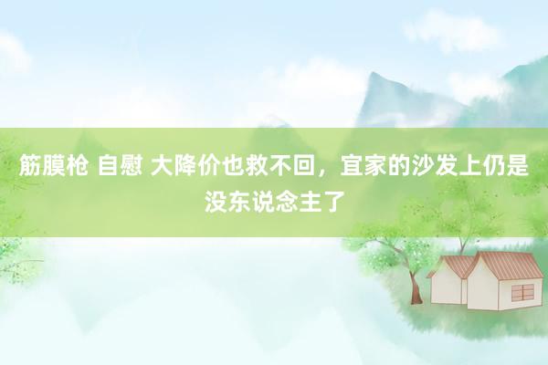 筋膜枪 自慰 大降价也救不回，宜家的沙发上仍是没东说念主了