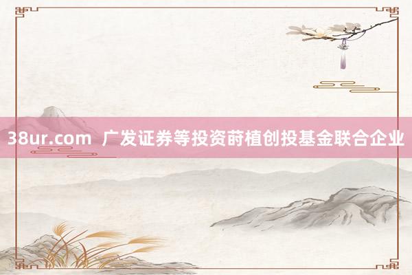 38ur.com 广发证券等投资莳植创投基金联合企业