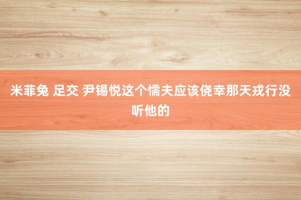 米菲兔 足交 尹锡悦这个懦夫应该侥幸那天戎行没听他的