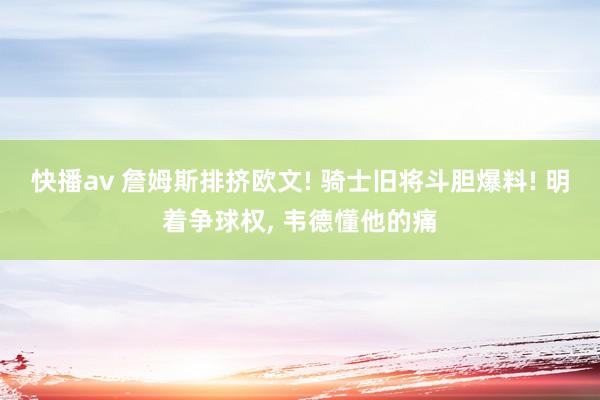 快播av 詹姆斯排挤欧文! 骑士旧将斗胆爆料! 明着争球权， 韦德懂他的痛