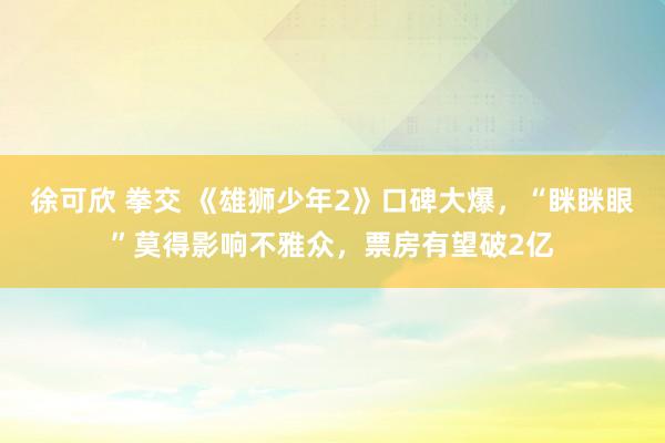 徐可欣 拳交 《雄狮少年2》口碑大爆，“眯眯眼”莫得影响不雅众，票房有望破2亿