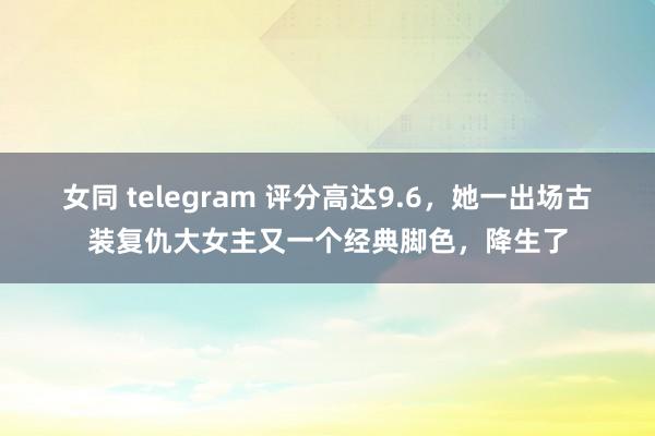 女同 telegram 评分高达9.6，她一出场古装复仇大女主又一个经典脚色，降生了
