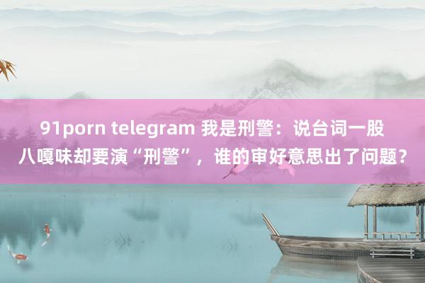 91porn telegram 我是刑警：说台词一股八嘎味却要演“刑警”，谁的审好意思出了问题？