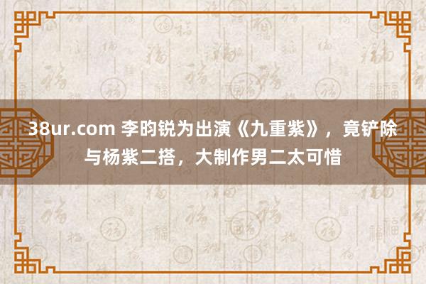 38ur.com 李昀锐为出演《九重紫》，竟铲除与杨紫二搭，大制作男二太可惜