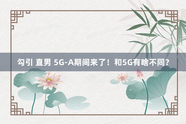 勾引 直男 5G-A期间来了！和5G有啥不同？