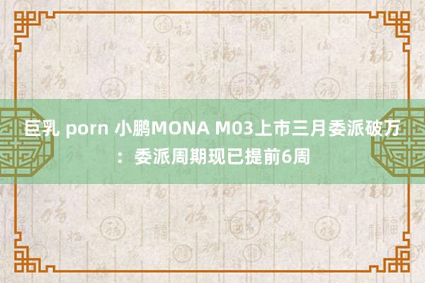巨乳 porn 小鹏MONA M03上市三月委派破万：委派周期现已提前6周