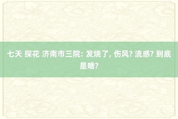 七天 探花 济南市三院: 发烧了， 伤风? 流感? 到底是啥?