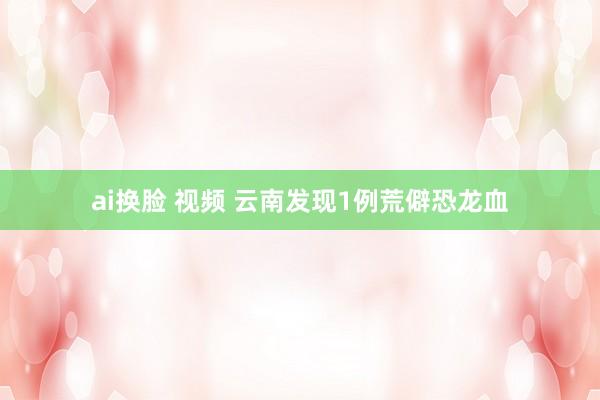 ai换脸 视频 云南发现1例荒僻恐龙血