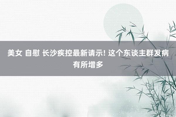 美女 自慰 长沙疾控最新请示! 这个东谈主群发病有所增多