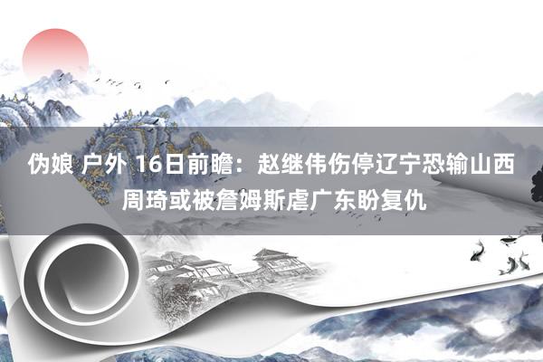伪娘 户外 16日前瞻：赵继伟伤停辽宁恐输山西 周琦或被詹姆斯虐广东盼复仇