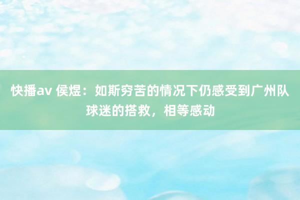 快播av 侯煜：如斯穷苦的情况下仍感受到广州队球迷的搭救，相等感动