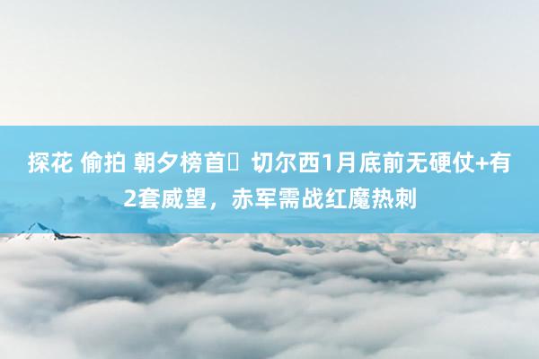 探花 偷拍 朝夕榜首❓切尔西1月底前无硬仗+有2套威望，赤军需战红魔热刺