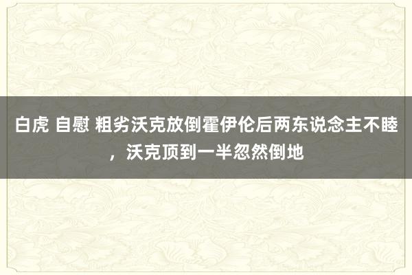 白虎 自慰 粗劣沃克放倒霍伊伦后两东说念主不睦，沃克顶到一半忽然倒地
