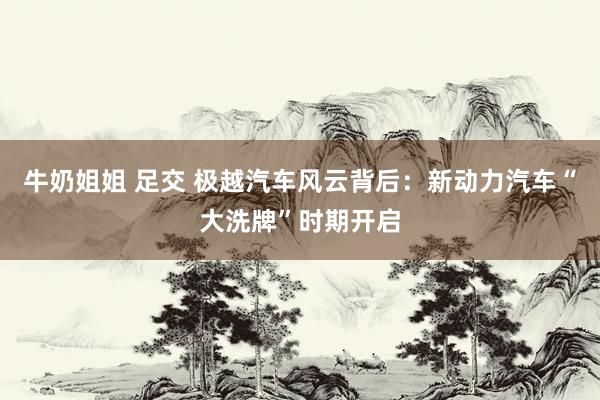 牛奶姐姐 足交 极越汽车风云背后：新动力汽车“大洗牌”时期开启