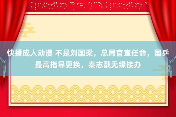 快播成人动漫 不是刘国梁，总局官宣任命，国乒最高指导更换，秦志戬无缘接办