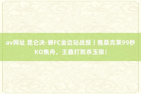 av网址 昆仑决·蝉FC金边站战报丨雅桑克莱99秒KO焦舟，王鑫打败杀玉狼！