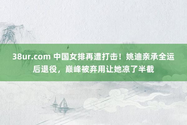38ur.com 中国女排再遭打击！姚迪亲承全运后退役，巅峰被弃用让她凉了半截