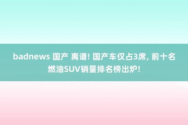 badnews 国产 离谱! 国产车仅占3席， 前十名燃油SUV销量排名榜出炉!