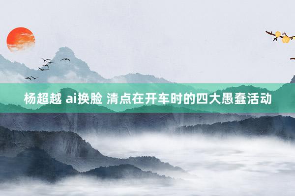 杨超越 ai换脸 清点在开车时的四大愚蠢活动