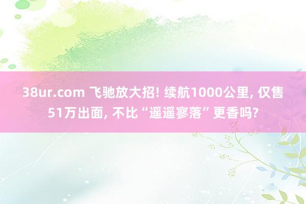 38ur.com 飞驰放大招! 续航1000公里， 仅售51万出面， 不比“遥遥寥落”更香吗?