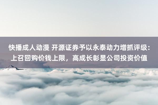 快播成人动漫 开源证券予以永泰动力增抓评级：上召回购价钱上限，高成长彰显公司投资价值