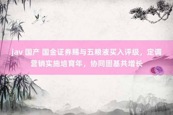 jav 国产 国金证券赐与五粮液买入评级，定调营销实施培育年，协同固基共增长