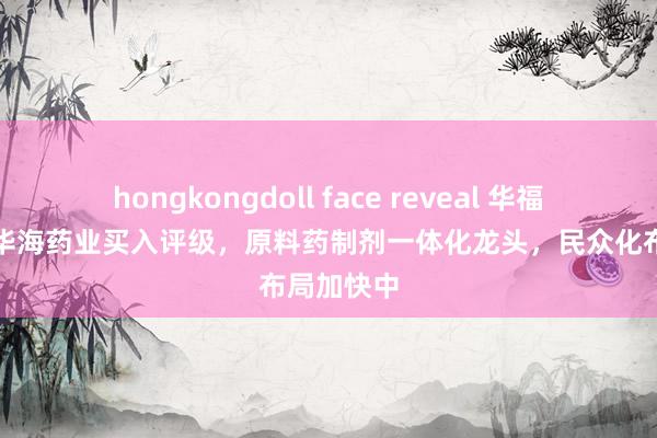 hongkongdoll face reveal 华福证券予以华海药业买入评级，原料药制剂一体化龙头，民众化布局加快中