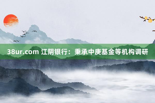 38ur.com 江阴银行：秉承中庚基金等机构调研