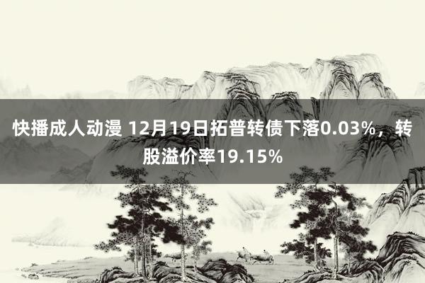 快播成人动漫 12月19日拓普转债下落0.03%，转股溢价率19.15%