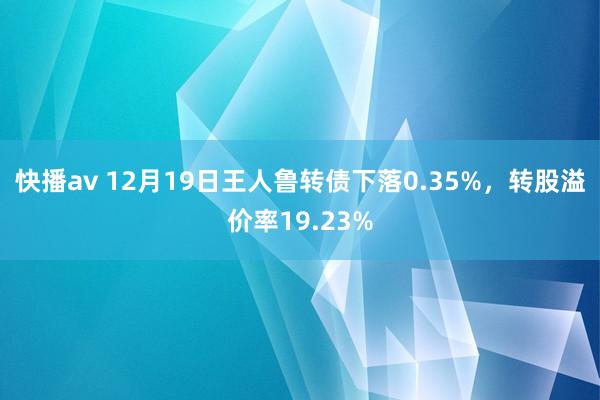 快播av 12月19日王人鲁转债下落0.35%，转股溢价率19.23%