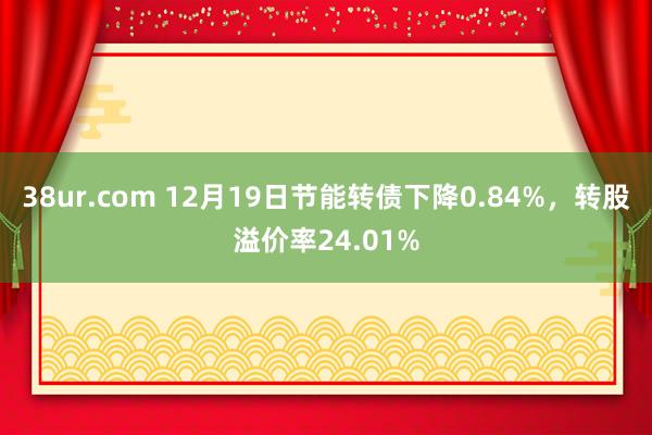 38ur.com 12月19日节能转债下降0.84%,转股溢价率24.01%