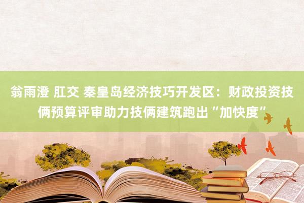 翁雨澄 肛交 秦皇岛经济技巧开发区：财政投资技俩预算评审助力技俩建筑跑出“加快度”