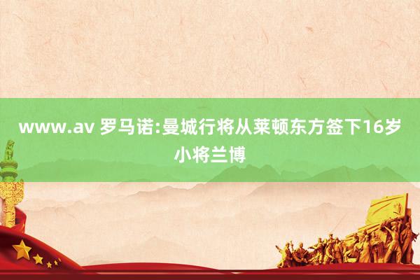 www.av 罗马诺:曼城行将从莱顿东方签下16岁小将兰博