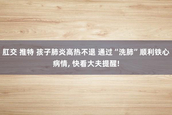 肛交 推特 孩子肺炎高热不退 通过“洗肺”顺利铁心病情， 快看大夫提醒!