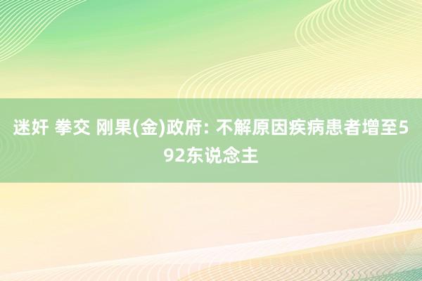 迷奸 拳交 刚果(金)政府: 不解原因疾病患者增至592东说念主