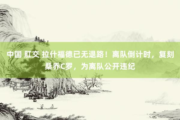 中国 肛交 拉什福德已无退路！离队倒计时，复刻桑乔C罗，为离队公开违纪
