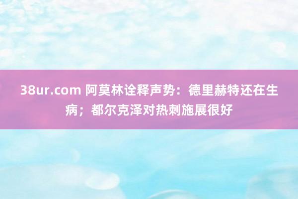 38ur.com 阿莫林诠释声势:德里赫特还在生病;都尔克泽对热刺施展很好