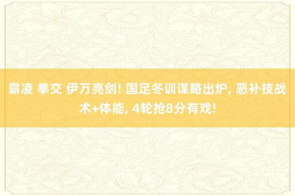 霸凌 拳交 伊万亮剑! 国足冬训谋略出炉， 恶补技战术+体能， 4轮抢8分有戏!