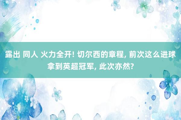 露出 同人 火力全开! 切尔西的章程， 前次这么进球拿到英超冠军， 此次亦然?