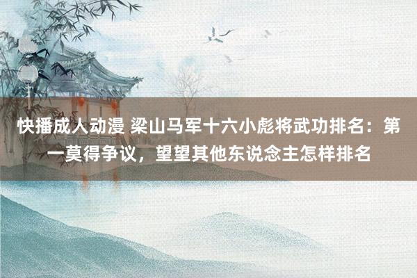 快播成人动漫 梁山马军十六小彪将武功排名：第一莫得争议，望望其他东说念主怎样排名