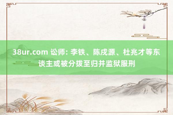 38ur.com 讼师: 李铁、陈戌源、杜兆才等东谈主或被分拨至归并监狱服刑
