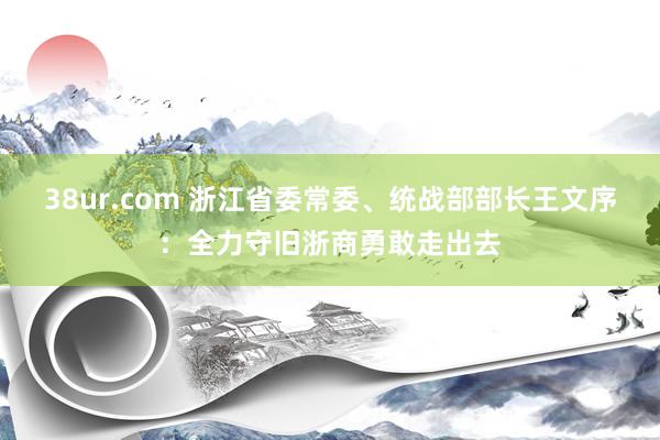 38ur.com 浙江省委常委、统战部部长王文序：全力守旧浙商勇敢走出去