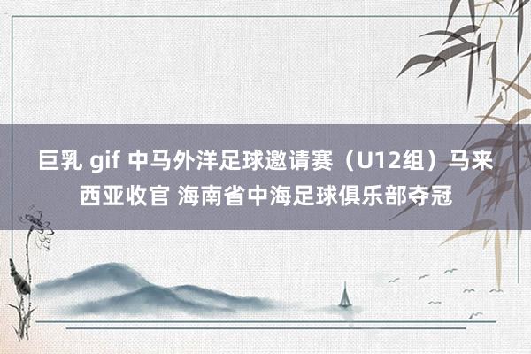 巨乳 gif 中马外洋足球邀请赛（U12组）马来西亚收官 海南省中海足球俱乐部夺冠