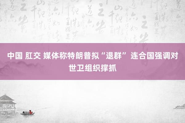 中国 肛交 媒体称特朗普拟“退群” 连合国强调对世卫组织撑抓