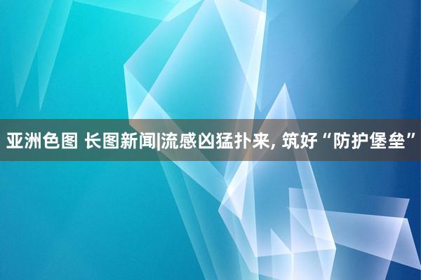 亚洲色图 长图新闻|流感凶猛扑来， 筑好“防护堡垒”