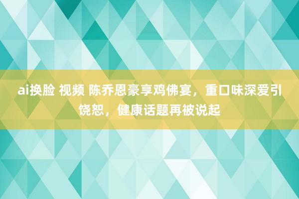 ai换脸 视频 陈乔恩豪享鸡佛宴，重口味深爱引饶恕，健康话题再被说起