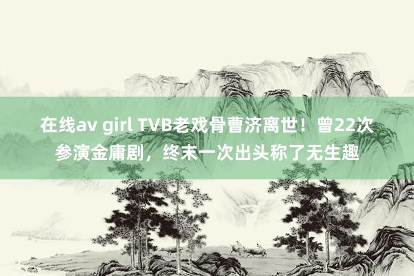 在线av girl TVB老戏骨曹济离世！曾22次参演金庸剧，终末一次出头称了无生趣