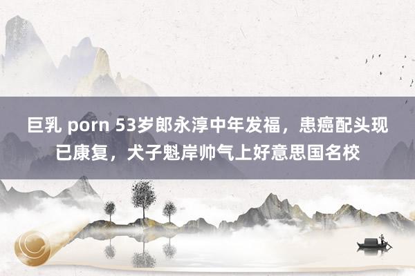 巨乳 porn 53岁郎永淳中年发福，患癌配头现已康复，犬子魁岸帅气上好意思国名校