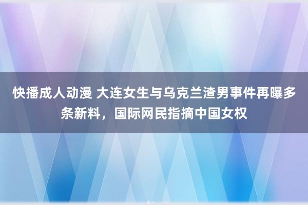 快播成人动漫 大连女生与乌克兰渣男事件再曝多条新料，国际网民指摘中国女权